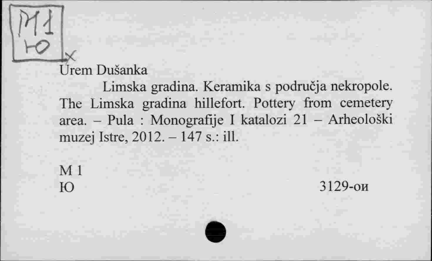 ﻿Ml
Urem Dusanka
Limska gradina. Keramika s podrucja nekropole. The Limska gradina hillefort. Pottery from cemetery area. - Pula : Monografije I katalozi 21 - Arheoloski muzej Istre, 2012. - 147 s.: ill.
M 1
Ю
3129-ои